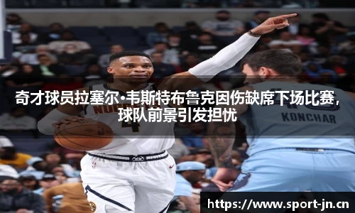 奇才球员拉塞尔·韦斯特布鲁克因伤缺席下场比赛，球队前景引发担忧