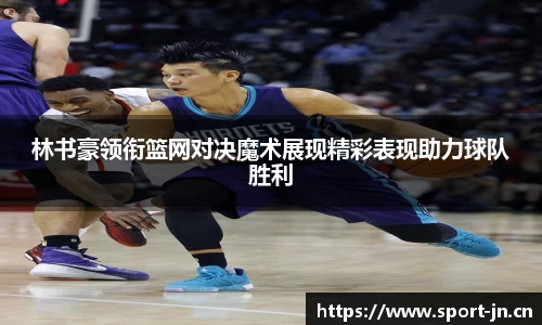 林书豪领衔篮网对决魔术展现精彩表现助力球队胜利