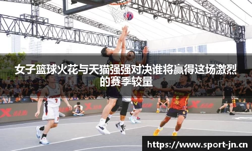 女子篮球火花与天猫强强对决谁将赢得这场激烈的赛季较量